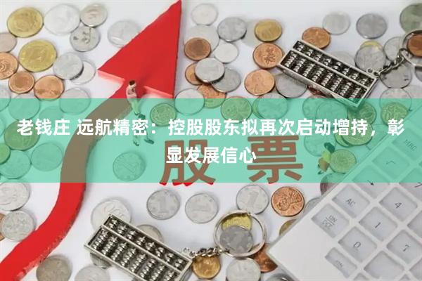 老钱庄 远航精密:控股股东拟再次启动增持,彰显发展信心