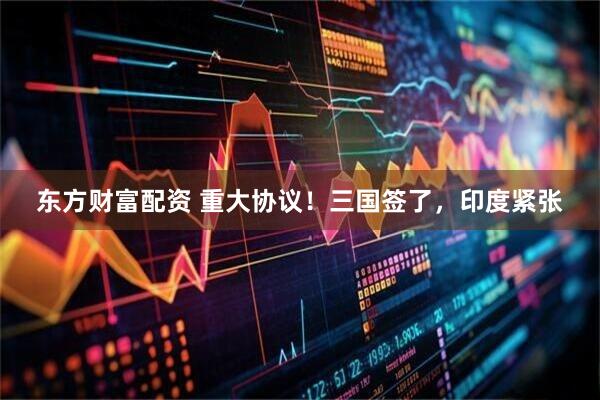 东方财富配资 重大协议！三国签了，印度紧张