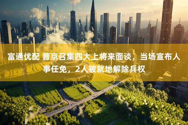 富通优配 普京召集四大上将来面谈，当场宣布人事任免，2人被就地解除兵权