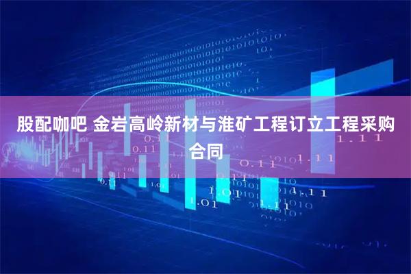 股配咖吧 金岩高岭新材与淮矿工程订立工程采购合同