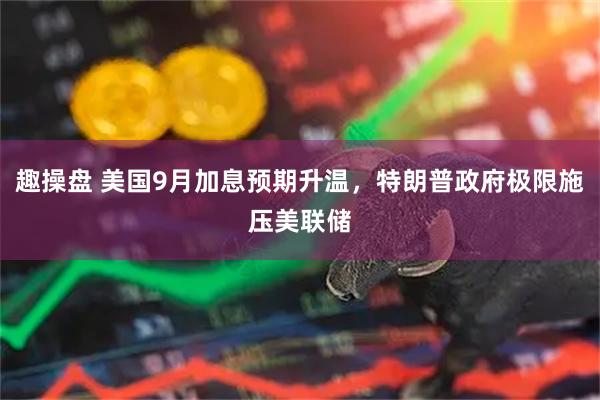 趣操盘 美国9月加息预期升温，特朗普政府极限施压美联储